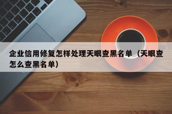 企业信用修复怎样处理天眼查黑名单（天眼查怎么查黑名单）