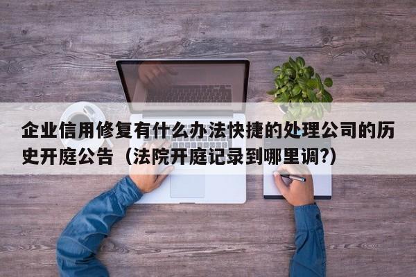 企业信用修复有什么办法快捷的处理公司的历史开庭公告（法院开庭记录到哪里调?）