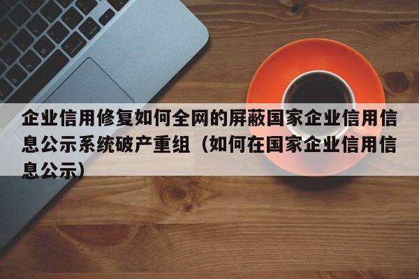 企业信用修复如何全网的屏蔽国家企业信用信息公示系统破产重组（如何在国家企业信用信息公示）