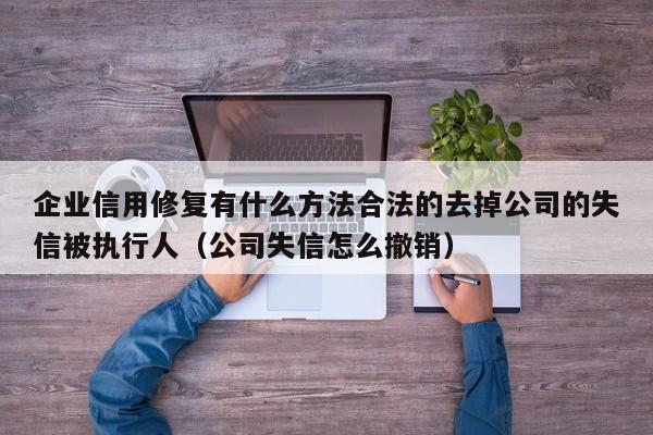 企业信用修复有什么方法合法的去掉公司的失信被执行人（公司失信怎么撤销）