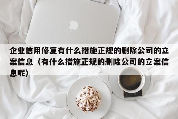 企业信用修复有什么措施正规的删除公司的立案信息（有什么措施正规的删除公司的立案信息呢）