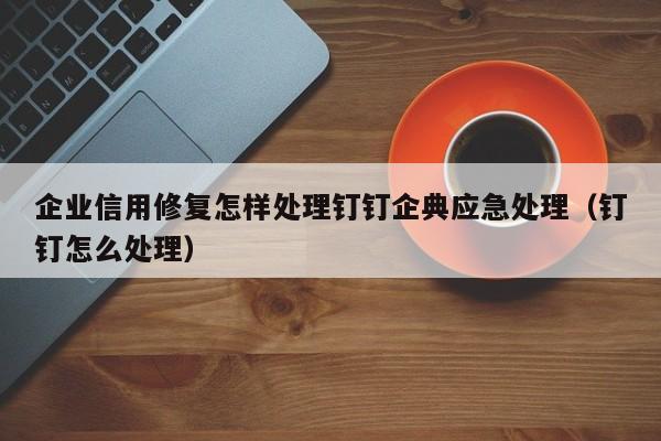 企业信用修复怎样处理钉钉企典应急处理（钉钉怎么处理）