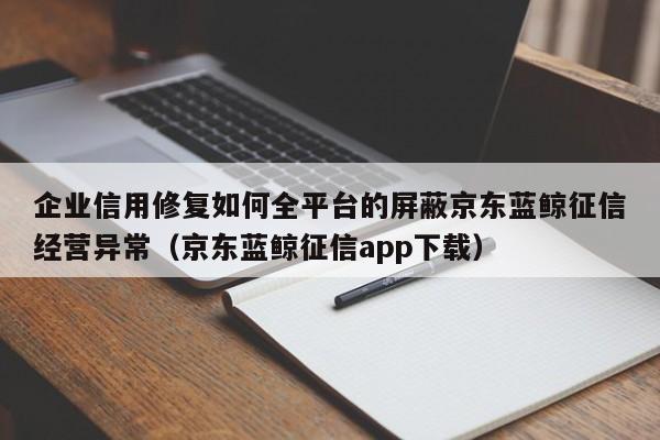 企业信用修复如何全平台的屏蔽京东蓝鲸征信经营异常（京东蓝鲸征信app下载）