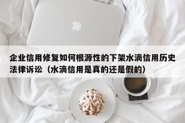 企业信用修复如何根源性的下架水滴信用历史法律诉讼（水滴信用是真的还是假的）
