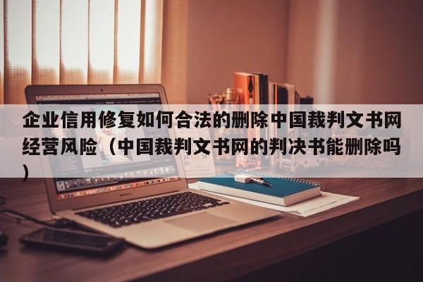 企业信用修复如何合法的删除中国裁判文书网经营风险（中国裁判文书网的判决书能删除吗）