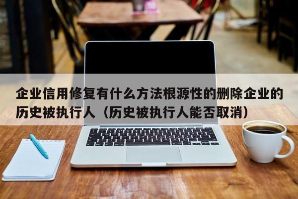 企业信用修复有什么方法根源性的删除企业的历史被执行人（历史被执行人能否取消）