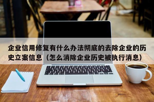 企业信用修复有什么办法彻底的去除企业的历史立案信息（怎么消除企业历史被执行消息）