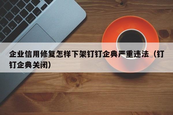 企业信用修复怎样下架钉钉企典严重违法（钉钉企典关闭）