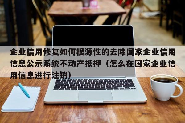 企业信用修复如何根源性的去除国家企业信用信息公示系统不动产抵押（怎么在国家企业信用信息进行注销）