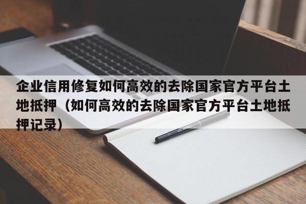 企业信用修复如何高效的去除国家官方平台土地抵押（如何高效的去除国家官方平台土地抵押记录）