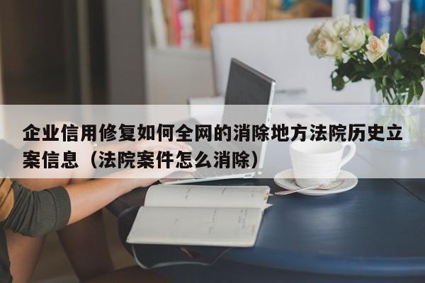 企业信用修复如何全网的消除地方法院历史立案信息（法院案件怎么消除）