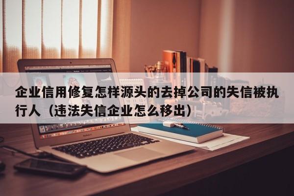企业信用修复怎样源头的去掉公司的失信被执行人（违法失信企业怎么移出）