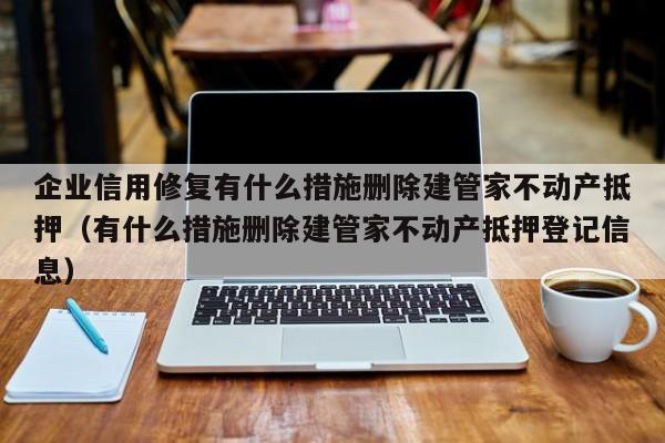 企业信用修复有什么措施删除建管家不动产抵押（有什么措施删除建管家不动产抵押登记信息）
