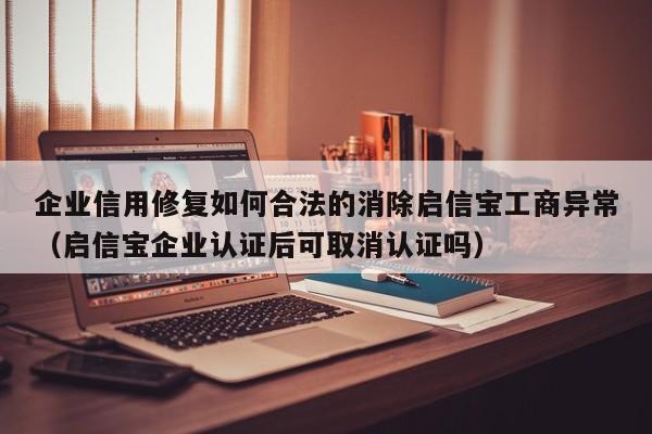 企业信用修复如何合法的消除启信宝工商异常（启信宝企业认证后可取消认证吗）