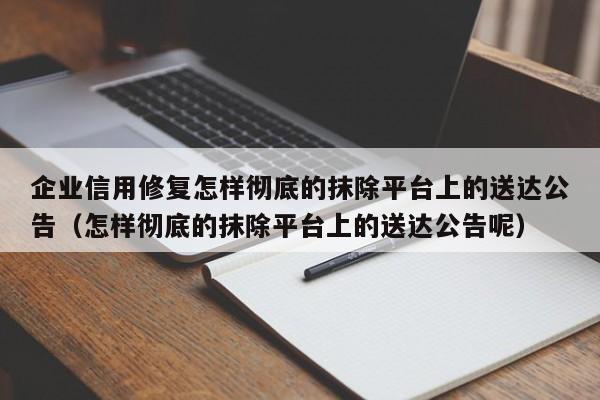 企业信用修复怎样彻底的抹除平台上的送达公告（怎样彻底的抹除平台上的送达公告呢）