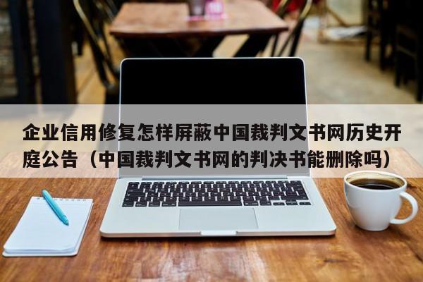 企业信用修复怎样屏蔽中国裁判文书网历史开庭公告（中国裁判文书网的判决书能删除吗）