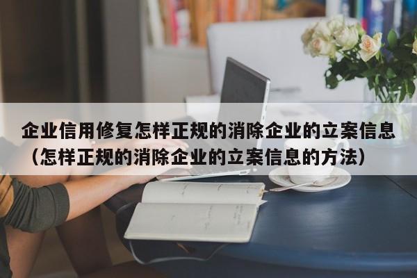 企业信用修复怎样正规的消除企业的立案信息（怎样正规的消除企业的立案信息的方法）