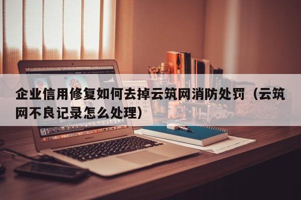 企业信用修复如何去掉云筑网消防处罚（云筑网不良记录怎么处理）