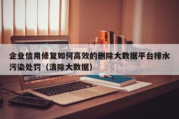 企业信用修复如何高效的删除大数据平台排水污染处罚（清除大数据）