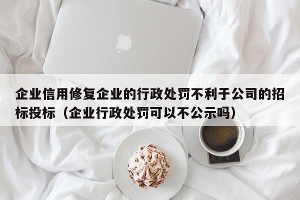 企业信用修复企业的行政处罚不利于公司的招标投标（企业行政处罚可以不公示吗）