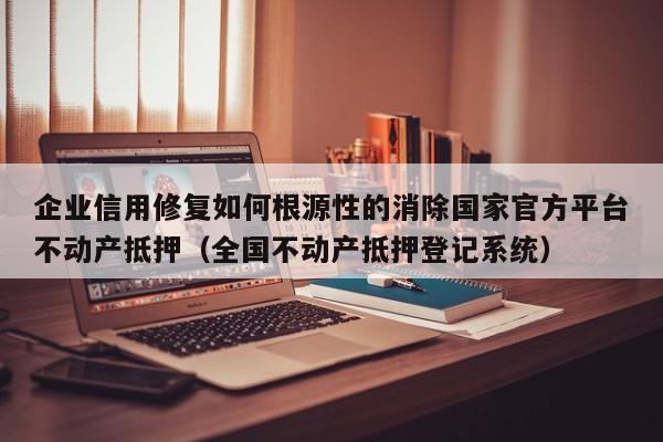 企业信用修复如何根源性的消除国家官方平台不动产抵押（全国不动产抵押登记系统）