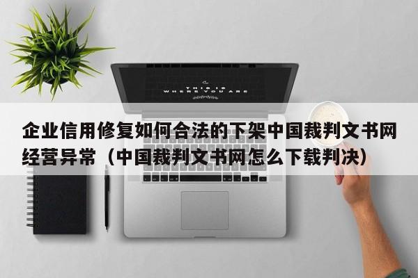 企业信用修复如何合法的下架中国裁判文书网经营异常（中国裁判文书网怎么下载判决）