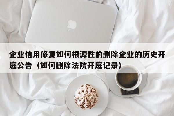 企业信用修复如何根源性的删除企业的历史开庭公告（如何删除法院开庭记录）
