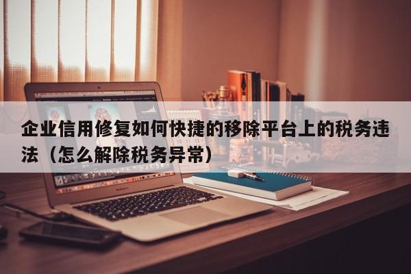 企业信用修复如何快捷的移除平台上的税务违法（怎么解除税务异常）