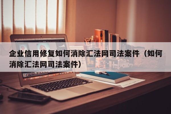 企业信用修复如何消除汇法网司法案件（如何消除汇法网司法案件）