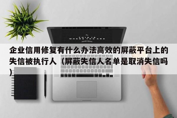 企业信用修复有什么办法高效的屏蔽平台上的失信被执行人（屏蔽失信人名单是取消失信吗）