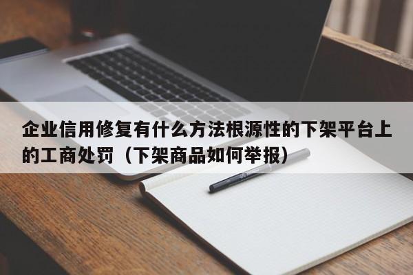 企业信用修复有什么方法根源性的下架平台上的工商处罚（下架商品如何举报）