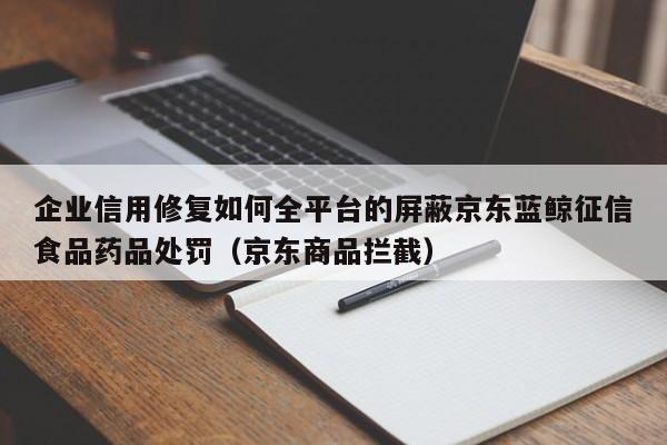 企业信用修复如何全平台的屏蔽京东蓝鲸征信食品药品处罚（京东商品拦截）