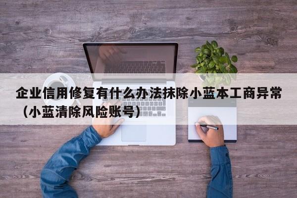 企业信用修复有什么办法抹除小蓝本工商异常（小蓝清除风险账号）