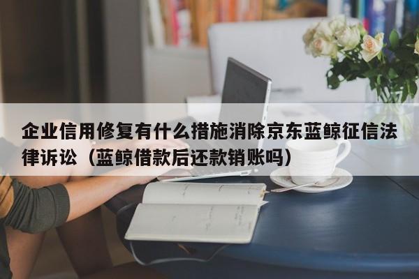 企业信用修复有什么措施消除京东蓝鲸征信法律诉讼（蓝鲸借款后还款销账吗）