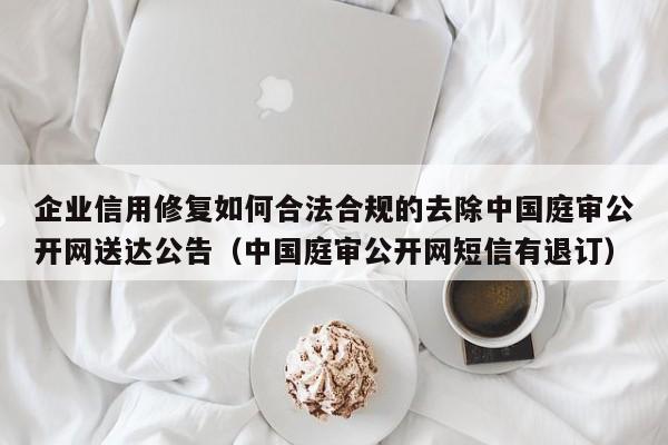 企业信用修复如何合法合规的去除中国庭审公开网送达公告（中国庭审公开网短信有退订）