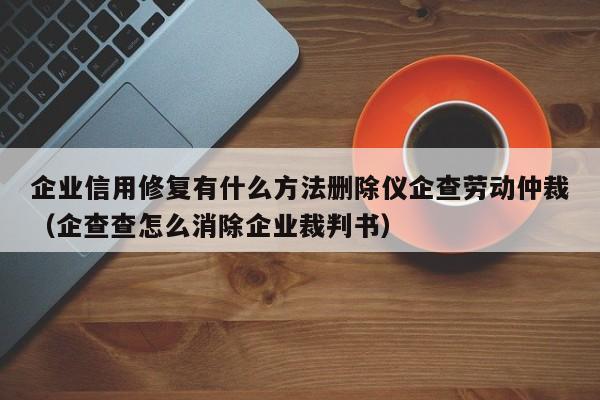 企业信用修复有什么方法删除仪企查劳动仲裁（企查查怎么消除企业裁判书）