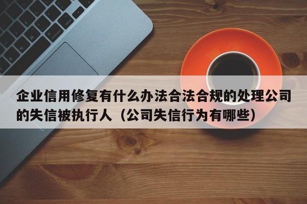 企业信用修复有什么办法合法合规的处理公司的失信被执行人（公司失信行为有哪些）