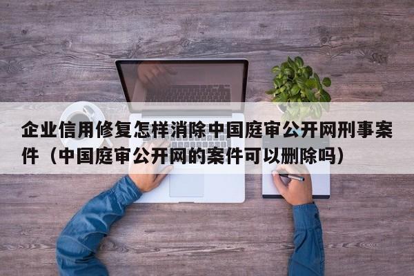 企业信用修复怎样消除中国庭审公开网刑事案件（中国庭审公开网的案件可以删除吗）