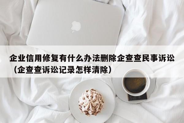 企业信用修复有什么办法删除企查查民事诉讼（企查查诉讼记录怎样清除）