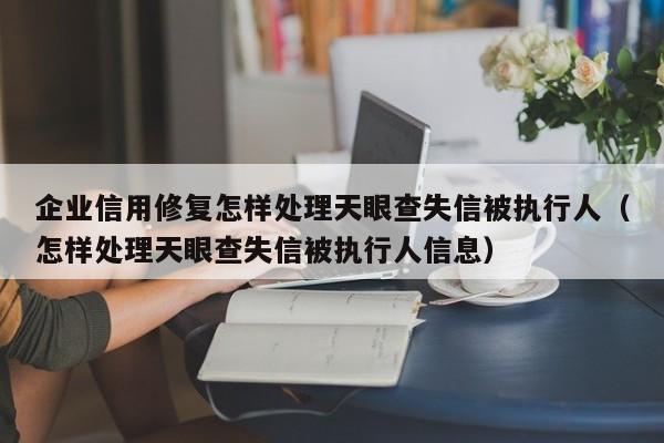 企业信用修复怎样处理天眼查失信被执行人（怎样处理天眼查失信被执行人信息）