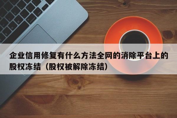 企业信用修复有什么方法全网的消除平台上的股权冻结（股权被解除冻结）