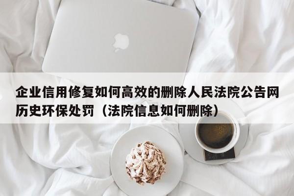 企业信用修复如何高效的删除人民法院公告网历史环保处罚（法院信息如何删除）