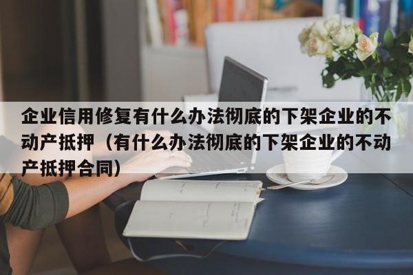 企业信用修复有什么办法彻底的下架企业的不动产抵押（有什么办法彻底的下架企业的不动产抵押合同）