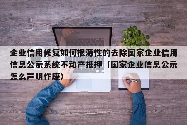 企业信用修复如何根源性的去除国家企业信用信息公示系统不动产抵押（国家企业信息公示怎么声明作废）