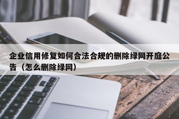 企业信用修复如何合法合规的删除绿网开庭公告（怎么删除绿网）