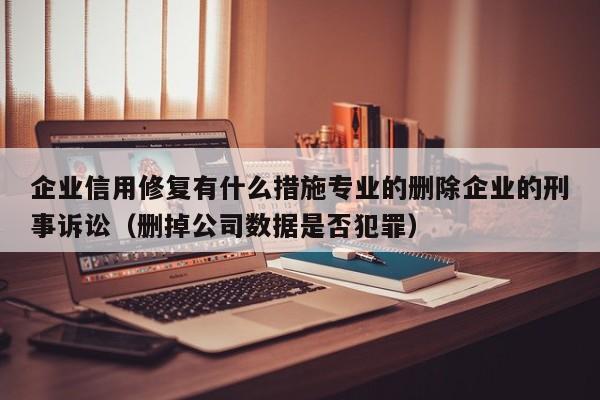 企业信用修复有什么措施专业的删除企业的刑事诉讼（删掉公司数据是否犯罪）