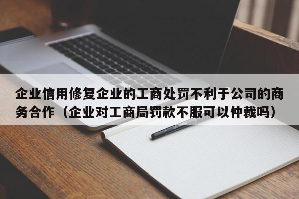 企业信用修复企业的工商处罚不利于公司的商务合作（企业对工商局罚款不服可以仲裁吗）