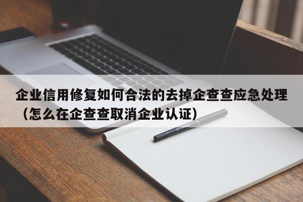 企业信用修复如何合法的去掉企查查应急处理（怎么在企查查取消企业认证）
