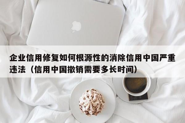 企业信用修复如何根源性的消除信用中国严重违法（信用中国撤销需要多长时间）
