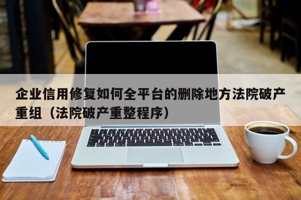 企业信用修复如何全平台的删除地方法院破产重组（法院破产重整程序）